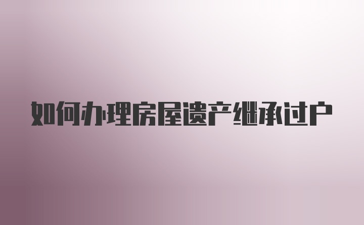 如何办理房屋遗产继承过户