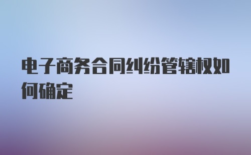 电子商务合同纠纷管辖权如何确定