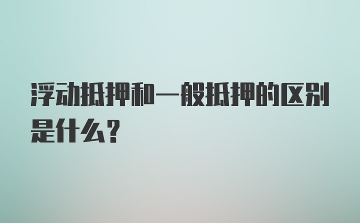 浮动抵押和一般抵押的区别是什么?