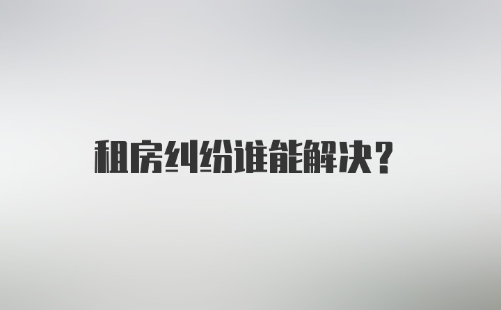 租房纠纷谁能解决？