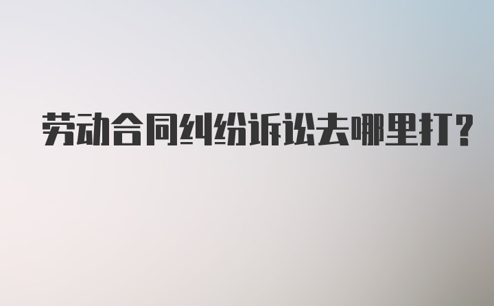 劳动合同纠纷诉讼去哪里打？