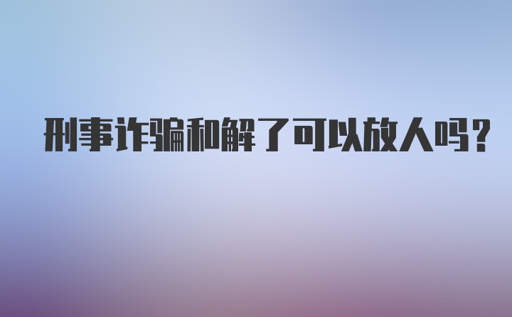 刑事诈骗和解了可以放人吗?