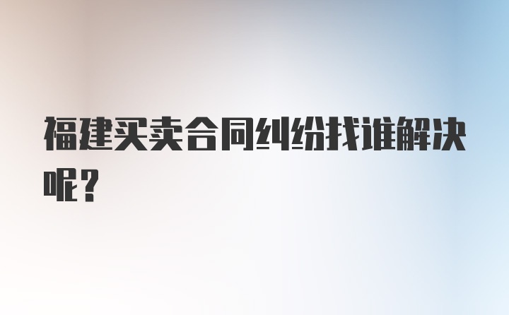 福建买卖合同纠纷找谁解决呢？