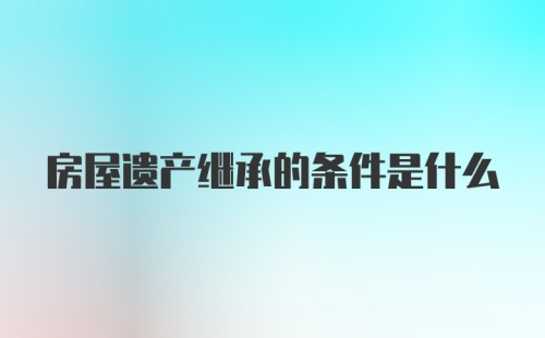 房屋遗产继承的条件是什么