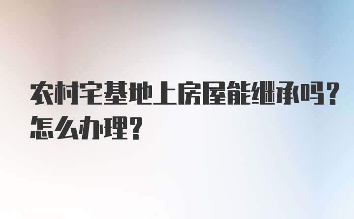 农村宅基地上房屋能继承吗？怎么办理?