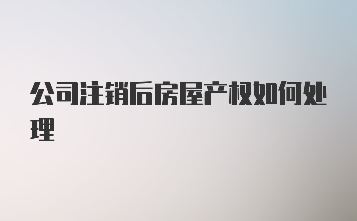 公司注销后房屋产权如何处理