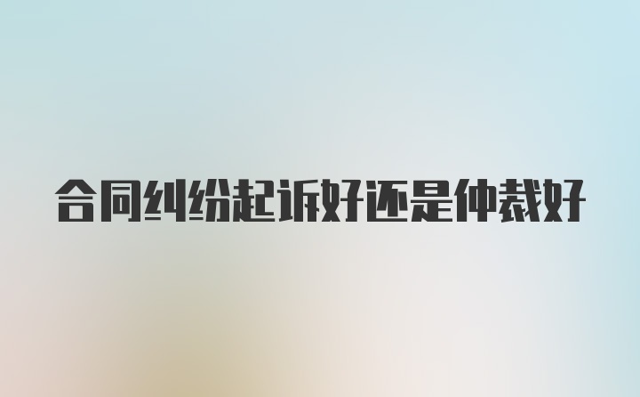 合同纠纷起诉好还是仲裁好