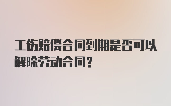 工伤赔偿合同到期是否可以解除劳动合同？