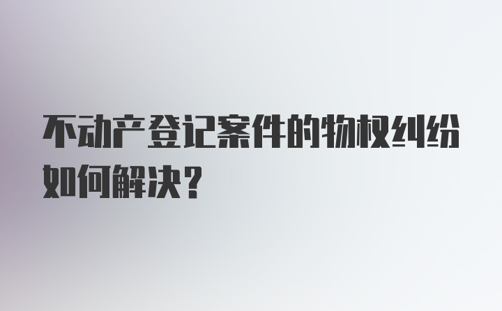 不动产登记案件的物权纠纷如何解决？