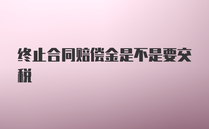 终止合同赔偿金是不是要交税