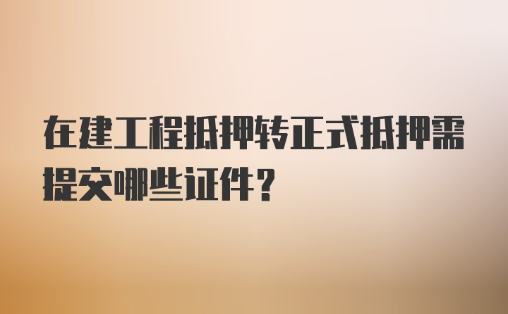 在建工程抵押转正式抵押需提交哪些证件？