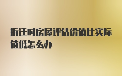 拆迁时房屋评估价值比实际值低怎么办