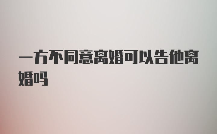 一方不同意离婚可以告他离婚吗