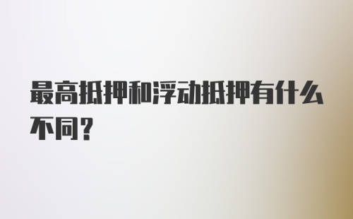 最高抵押和浮动抵押有什么不同？