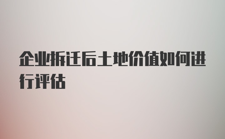 企业拆迁后土地价值如何进行评估