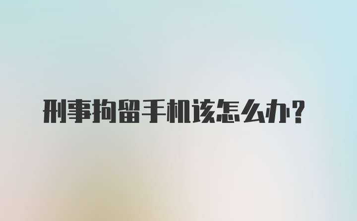 刑事拘留手机该怎么办?