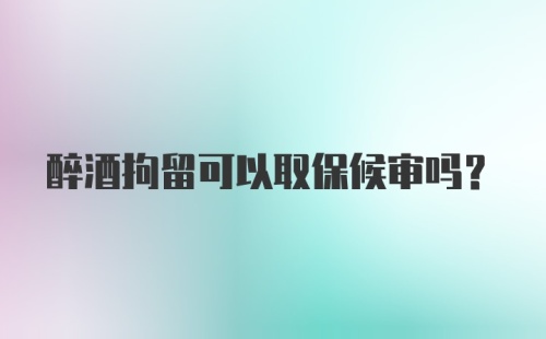 醉酒拘留可以取保候审吗?