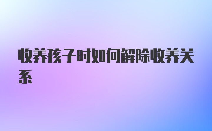 收养孩子时如何解除收养关系