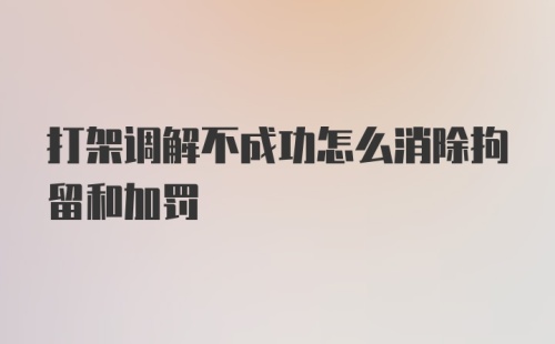 打架调解不成功怎么消除拘留和加罚