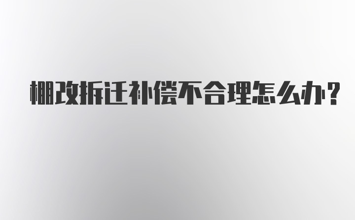 棚改拆迁补偿不合理怎么办？