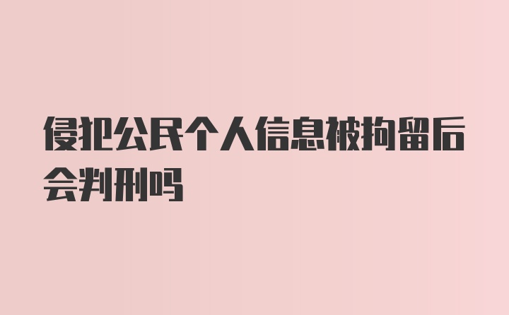 侵犯公民个人信息被拘留后会判刑吗