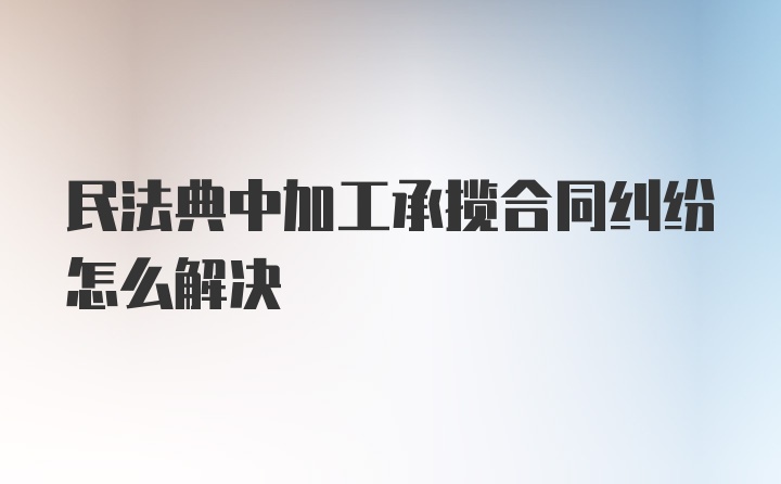 民法典中加工承揽合同纠纷怎么解决