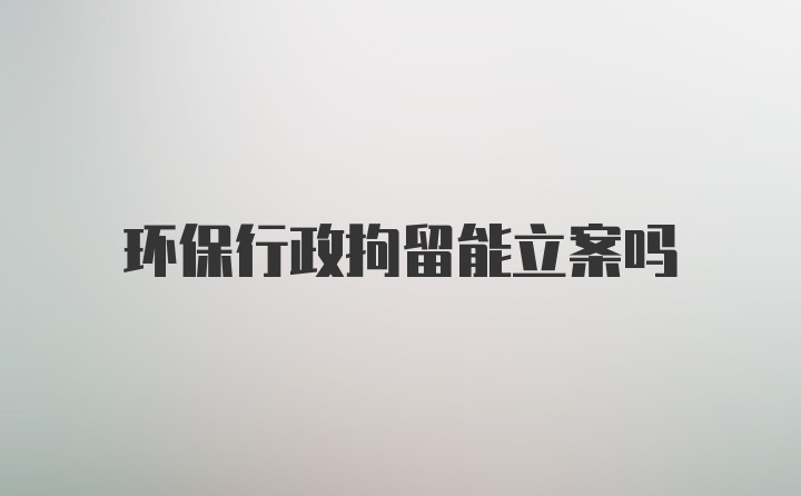 环保行政拘留能立案吗