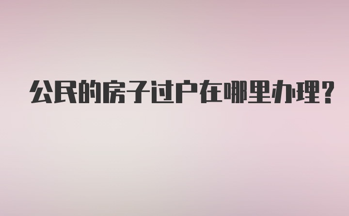 公民的房子过户在哪里办理？