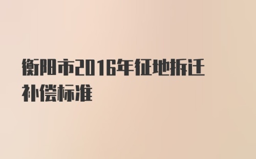 衡阳市2016年征地拆迁补偿标准