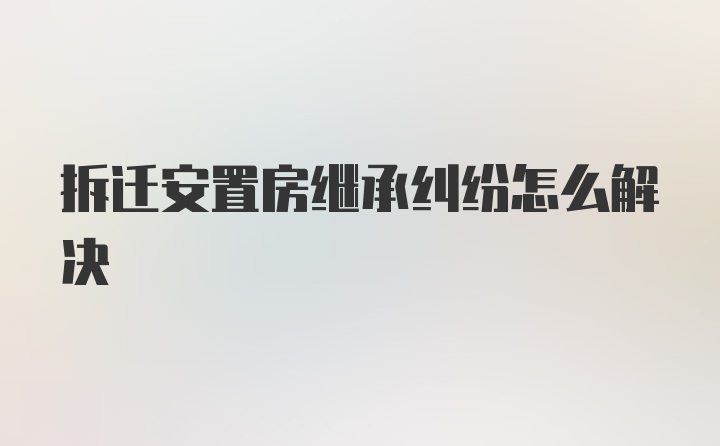 拆迁安置房继承纠纷怎么解决