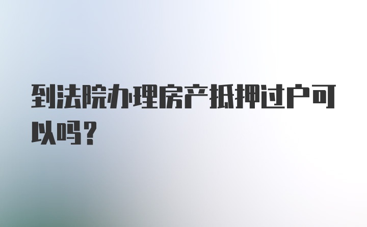 到法院办理房产抵押过户可以吗？