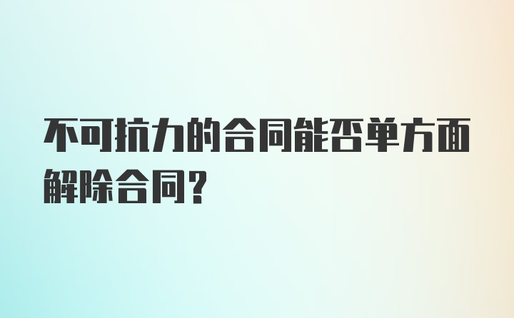 不可抗力的合同能否单方面解除合同？