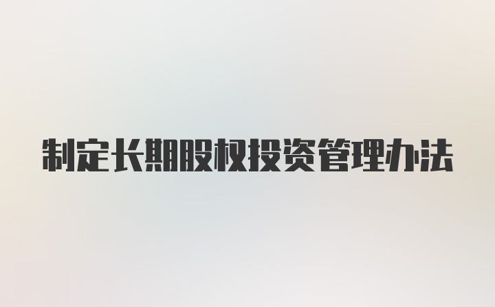 制定长期股权投资管理办法