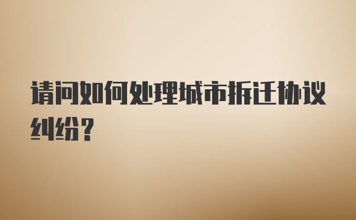 请问如何处理城市拆迁协议纠纷？