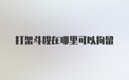 打架斗殴在哪里可以拘留