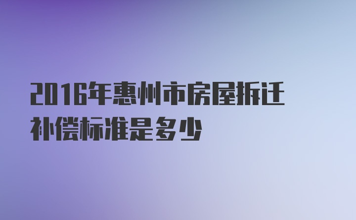 2016年惠州市房屋拆迁补偿标准是多少