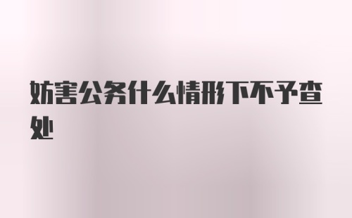 妨害公务什么情形下不予查处