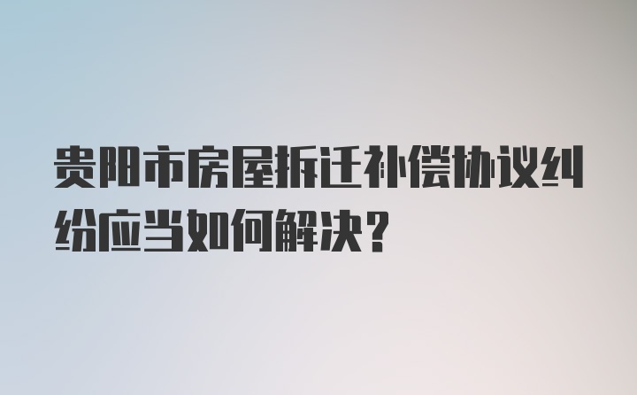 贵阳市房屋拆迁补偿协议纠纷应当如何解决？