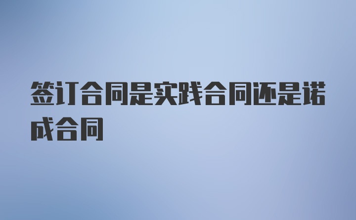 签订合同是实践合同还是诺成合同