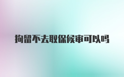 拘留不去取保候审可以吗