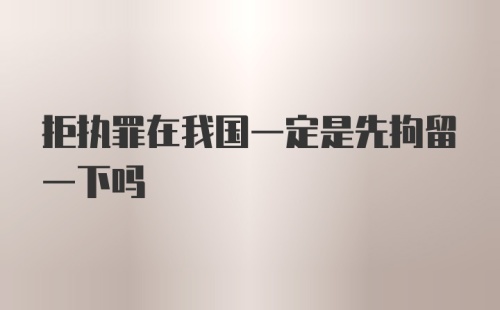 拒执罪在我国一定是先拘留一下吗