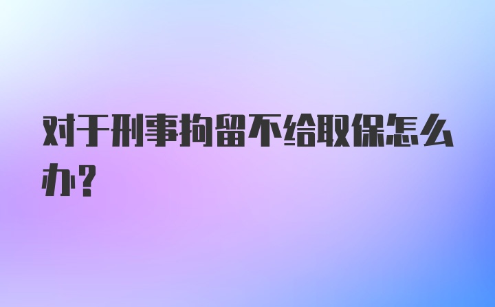 对于刑事拘留不给取保怎么办?