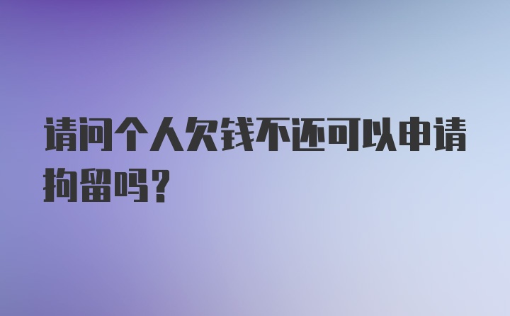 请问个人欠钱不还可以申请拘留吗?