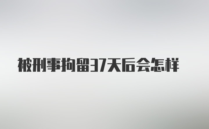 被刑事拘留37天后会怎样