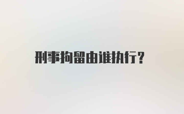 刑事拘留由谁执行？