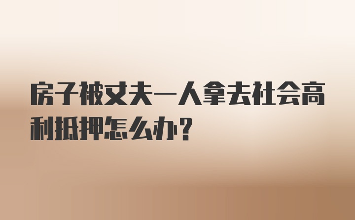 房子被丈夫一人拿去社会高利抵押怎么办?