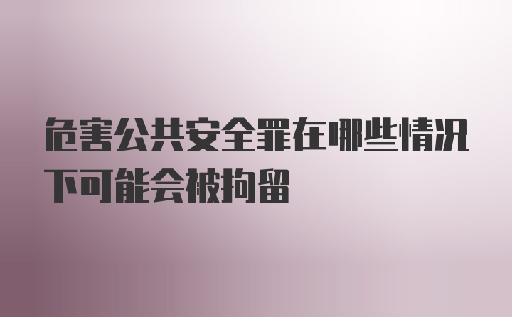 危害公共安全罪在哪些情况下可能会被拘留