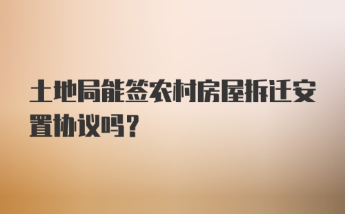 土地局能签农村房屋拆迁安置协议吗?