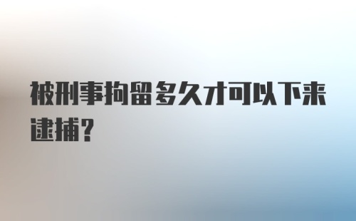 被刑事拘留多久才可以下来逮捕？