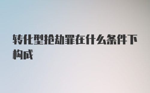 转化型抢劫罪在什么条件下构成